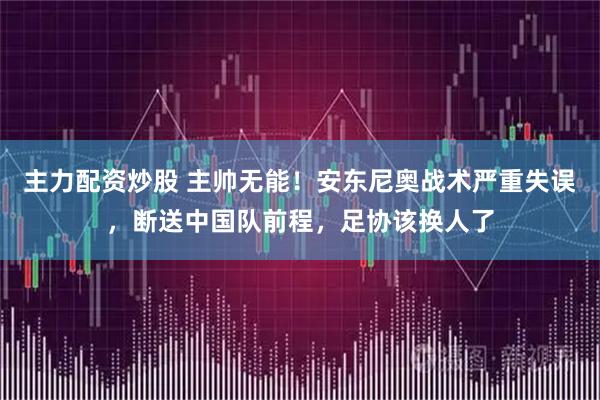 主力配资炒股 主帅无能！安东尼奥战术严重失误，断送中国队前程，足协该换人了