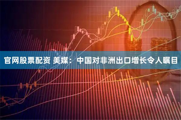 官网股票配资 美媒：中国对非洲出口增长令人瞩目