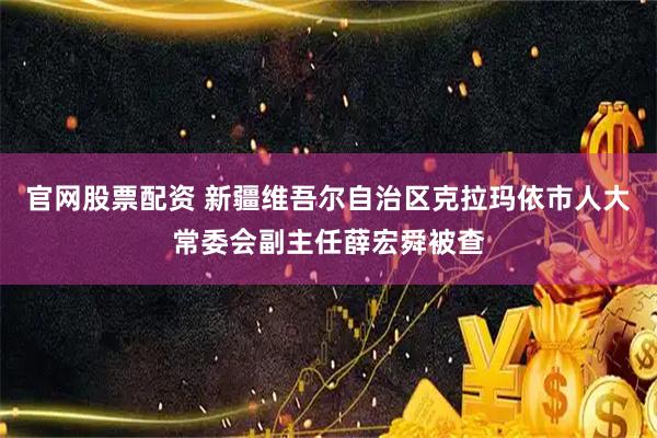 官网股票配资 新疆维吾尔自治区克拉玛依市人大常委会副主任薛宏舜被查