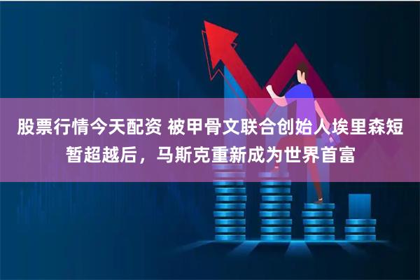 股票行情今天配资 被甲骨文联合创始人埃里森短暂超越后，马斯克重新成为世界首富