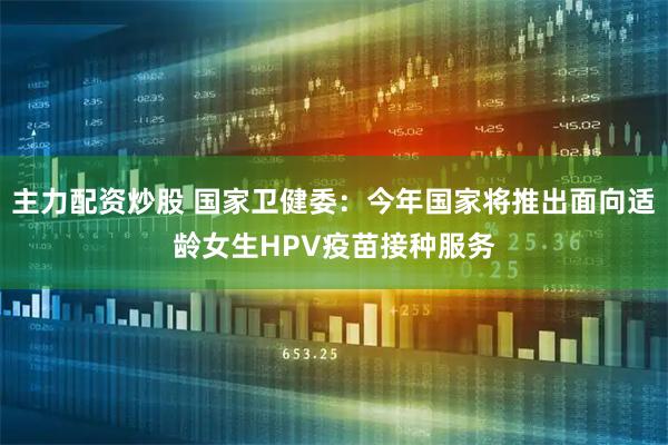 主力配资炒股 国家卫健委：今年国家将推出面向适龄女生HPV疫苗接种服务
