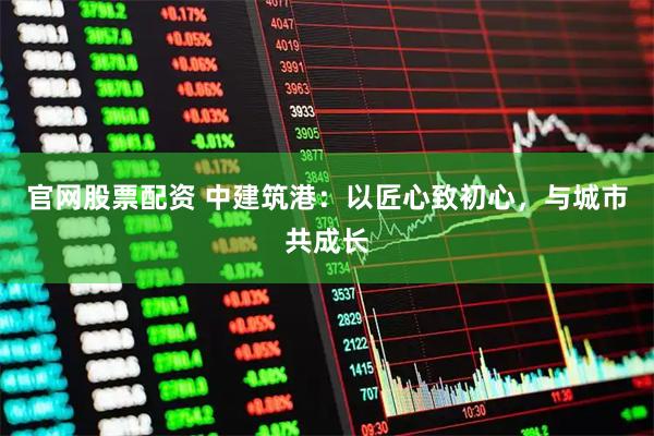 官网股票配资 中建筑港：以匠心致初心，与城市共成长