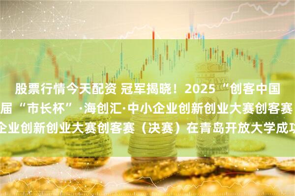 股票行情今天配资 冠军揭晓！2025 “创客中国”（青岛赛区）暨第十一届 “市长杯” ·海创汇·中小企业创新创业大赛创客赛（决赛）在青岛开放大学成功举办