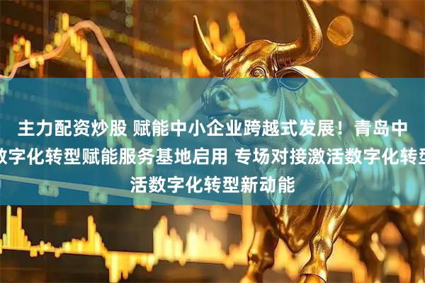 主力配资炒股 赋能中小企业跨越式发展！青岛中小企业数字化转型赋能服务基地启用 专场对接激活数字化转型新动能
