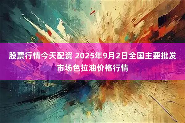 股票行情今天配资 2025年9月2日全国主要批发市场色拉油价格行情