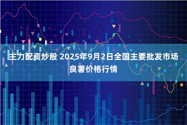 主力配资炒股 2025年9月2日全国主要批发市场良薯价格行情