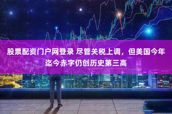 股票配资门户网登录 尽管关税上调，但美国今年迄今赤字仍创历史第三高