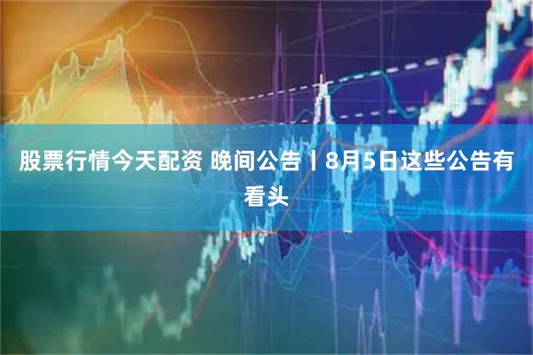 股票行情今天配资 晚间公告丨8月5日这些公告有看头