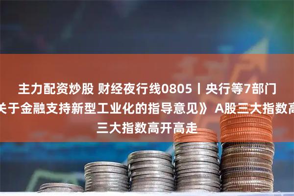 主力配资炒股 财经夜行线0805丨央行等7部门印发《关于金融支持新型工业化的指导意见》 A股三大指数高开高走