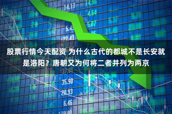 股票行情今天配资 为什么古代的都城不是长安就是洛阳？唐朝又为何将二者并列为两京