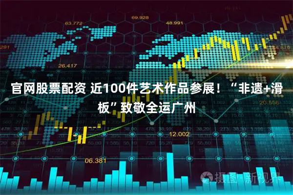 官网股票配资 近100件艺术作品参展！“非遗+滑板”致敬全运广州