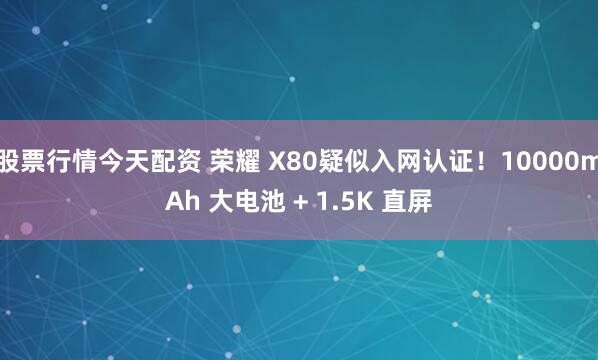 股票行情今天配资 荣耀 X80疑似入网认证！10000mAh 大电池 + 1.5K 直屏