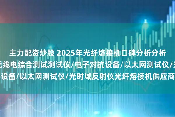 主力配资炒股 2025年光纤熔接机口碑分析分析，精准对接工程需求！无线电综合测试测试仪/电子对抗设备/以太网测试仪/光时域反射仪光纤熔接机供应商分析