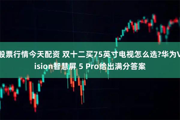 股票行情今天配资 双十二买75英寸电视怎么选?华为Vision智慧屏 5 Pro给出满分答案