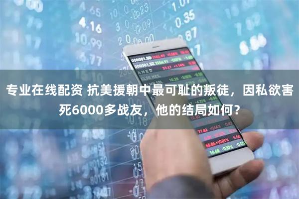 专业在线配资 抗美援朝中最可耻的叛徒，因私欲害死6000多战友，他的结局如何？