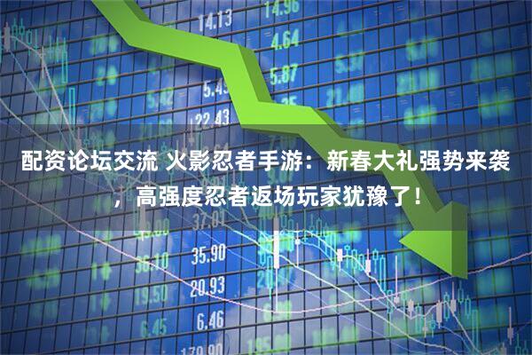 配资论坛交流 火影忍者手游：新春大礼强势来袭，高强度忍者返场玩家犹豫了！