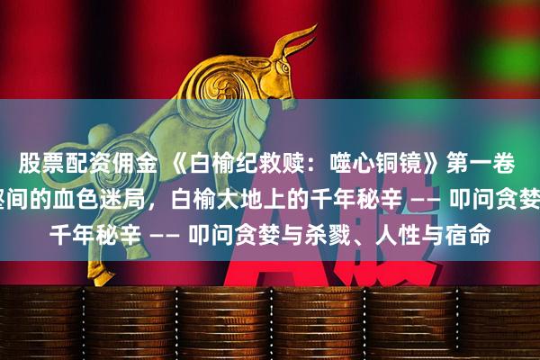股票配资佣金 《白榆纪救赎：噬心铜镜》第一卷 祭祀蛇 发生黄土沟壑间的血色迷局，白榆大地上的千年秘辛 —— 叩问贪婪与杀戮、人性与宿命