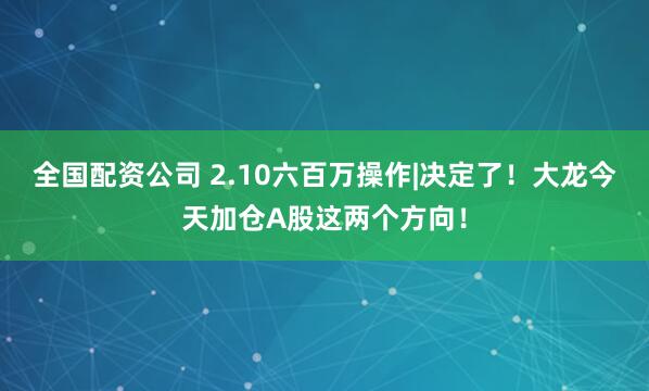 全国配资公司 2.10六百万操作|决定了！大龙今天加仓A股这两个方向！