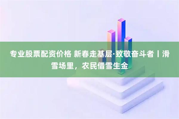 专业股票配资价格 新春走基层·致敬奋斗者丨滑雪场里，农民借雪生金