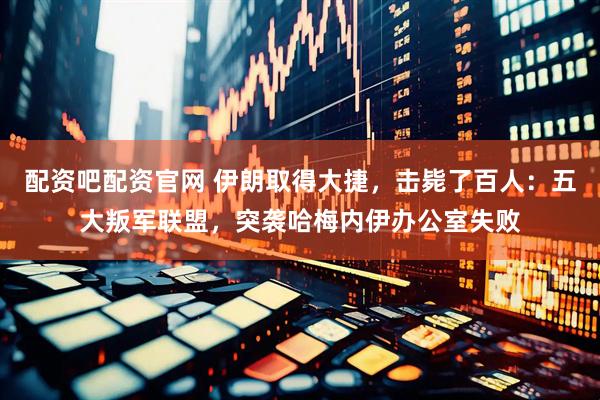 配资吧配资官网 伊朗取得大捷，击毙了百人：五大叛军联盟，突袭哈梅内伊办公室失败