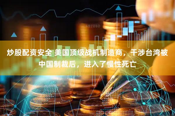 炒股配资安全 美国顶级战机制造商，干涉台湾被中国制裁后，进入了慢性死亡
