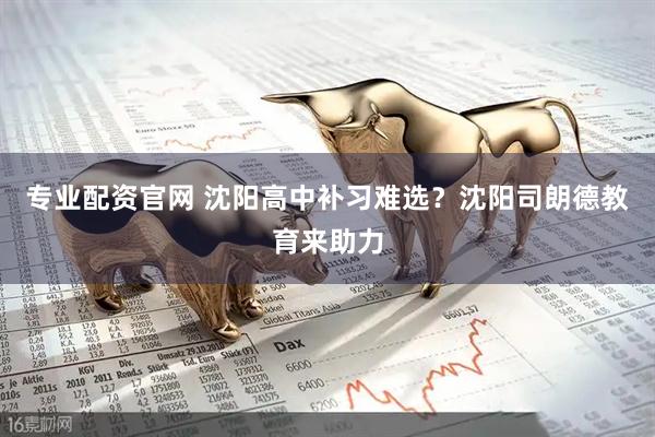 专业配资官网 沈阳高中补习难选？沈阳司朗德教育来助力