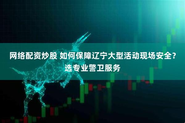 网络配资炒股 如何保障辽宁大型活动现场安全？选专业警卫服务
