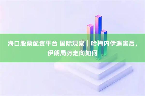 海口股票配资平台 国际观察｜哈梅内伊遇害后，伊朗局势走向如何