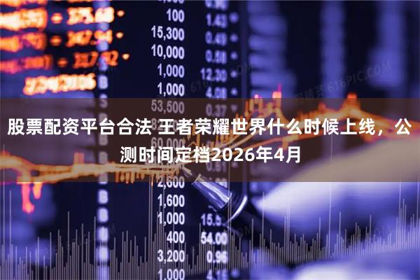 股票配资平台合法 王者荣耀世界什么时候上线，公测时间定档2026年4月