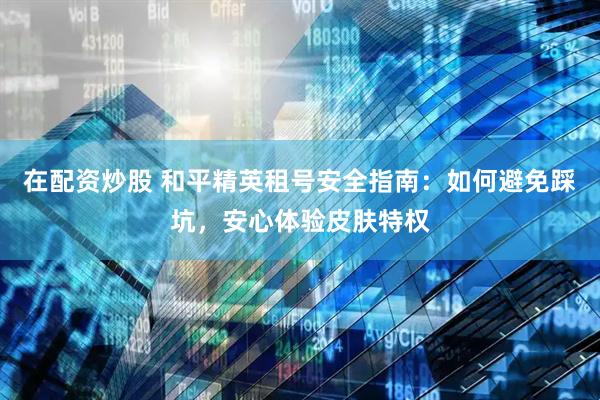 在配资炒股 和平精英租号安全指南：如何避免踩坑，安心体验皮肤特权