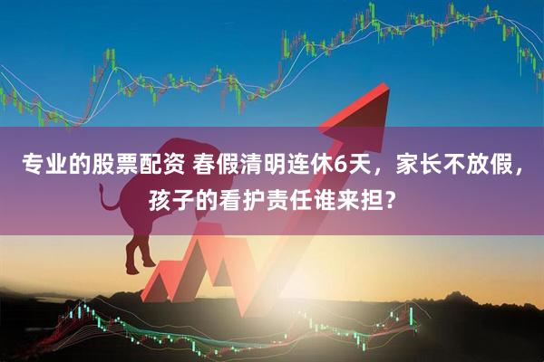 专业的股票配资 春假清明连休6天，家长不放假，孩子的看护责任谁来担？