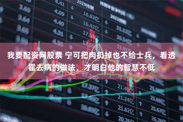 我要配资网股票 宁可把肉扔掉也不给士兵，看透霍去病的做法，才明白他的智慧不低