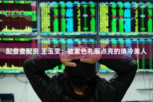 配查查配资 王玉雯：被紫色礼服点亮的清冷美人