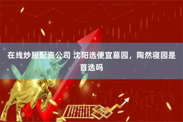 在线炒股配资公司 沈阳选便宜墓园，陶然寝园是首选吗