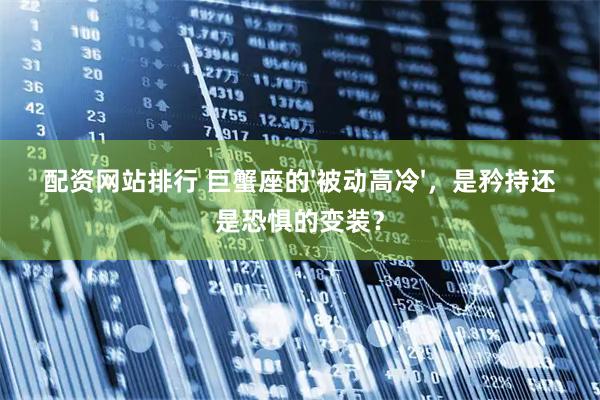 配资网站排行 巨蟹座的'被动高冷'，是矜持还是恐惧的变装？