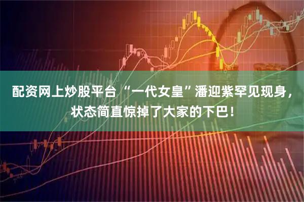 配资网上炒股平台 “一代女皇”潘迎紫罕见现身，状态简直惊掉了大家的下巴！