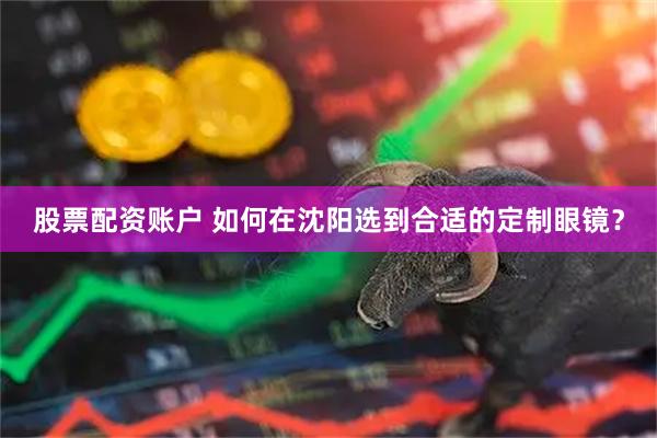 股票配资账户 如何在沈阳选到合适的定制眼镜？