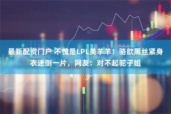 最新配资门户 不愧是LPL美羊羊！骆歆黑丝紧身衣迷倒一片，网友：对不起驼子姐