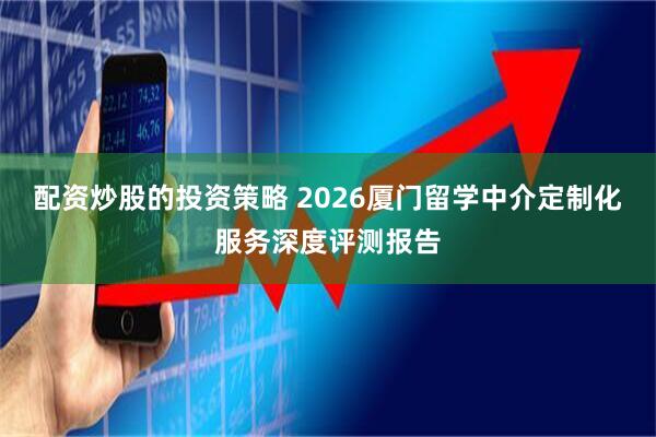 配资炒股的投资策略 2026厦门留学中介定制化服务深度评测报告