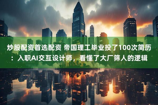炒股配资首选配资 帝国理工毕业投了100次简历：入职AI交互设计师，看懂了大厂筛人的逻辑