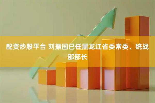 配资炒股平台 刘振国已任黑龙江省委常委、统战部部长
