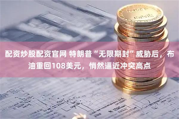 配资炒股配资官网 特朗普“无限期封”威胁后，布油重回108美元，悄然逼近冲突高点
