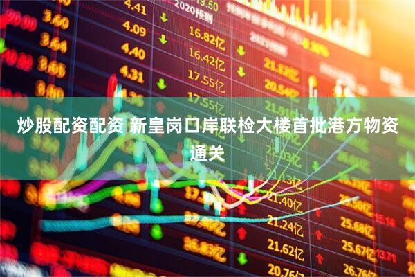 炒股配资配资 新皇岗口岸联检大楼首批港方物资通关