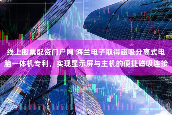 线上股票配资门户网 海兰电子取得磁吸分离式电脑一体机专利，实现显示屏与主机的便捷磁吸连接