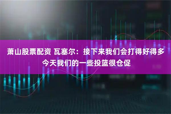 萧山股票配资 瓦塞尔：接下来我们会打得好得多 今天我们的一些投篮很仓促