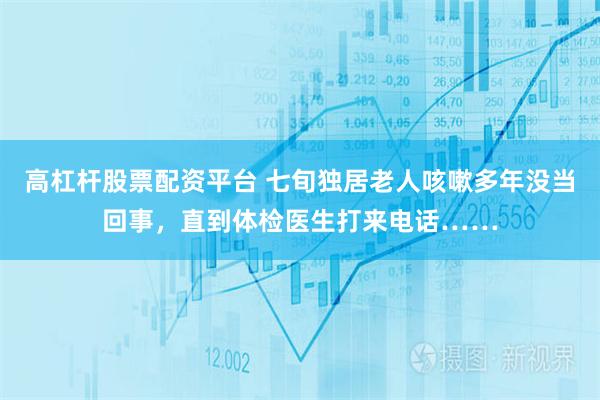 高杠杆股票配资平台 七旬独居老人咳嗽多年没当回事，直到体检医生打来电话……