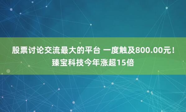 股票讨论交流最大的平台 一度触及800.00元！臻宝科技今年涨超15倍