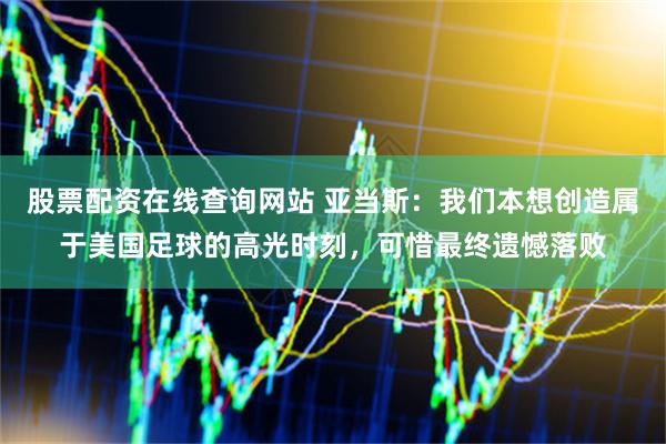 股票配资在线查询网站 亚当斯：我们本想创造属于美国足球的高光时刻，可惜最终遗憾落败