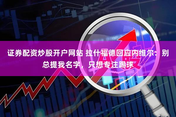 证券配资炒股开户网站 拉什福德回应内维尔：别总提我名字，只想专注踢球
